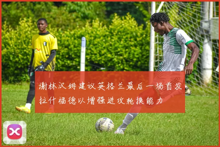 谢林汉姆建议英格兰最后一场首发拉什福德以增强进攻轮换能力