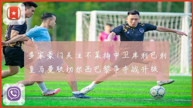 多家豪门关注不莱梅中卫库利巴利皇马曼联切尔西巴黎争夺战升级