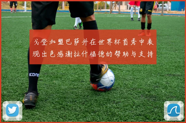 戈登加盟巴萨并在世界杯首秀中表现出色感谢拉什福德的帮助与支持