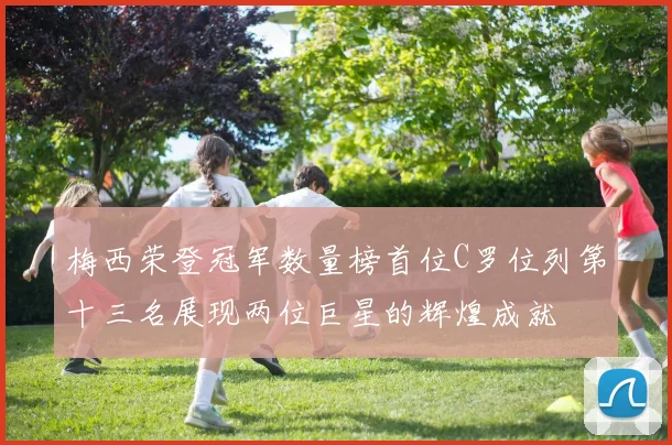 梅西荣登冠军数量榜首位C罗位列第十三名展现两位巨星的辉煌成就