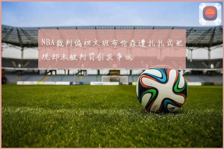 NBA裁判偏袒文班布伦森遭扎扎式犯规却未被判罚引发争议