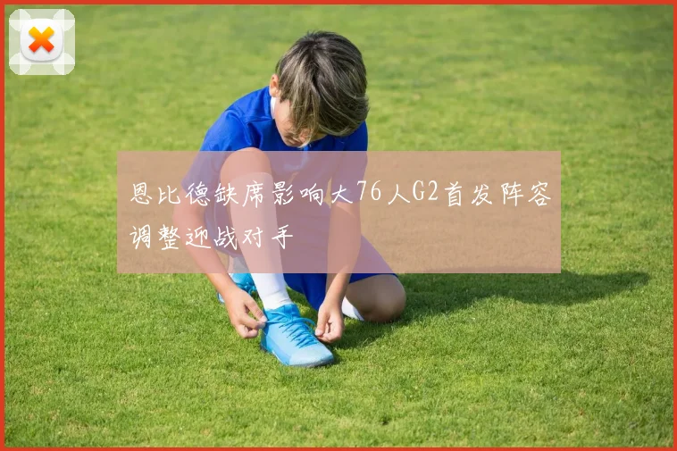 恩比德缺席影响大76人G2首发阵容调整迎战对手