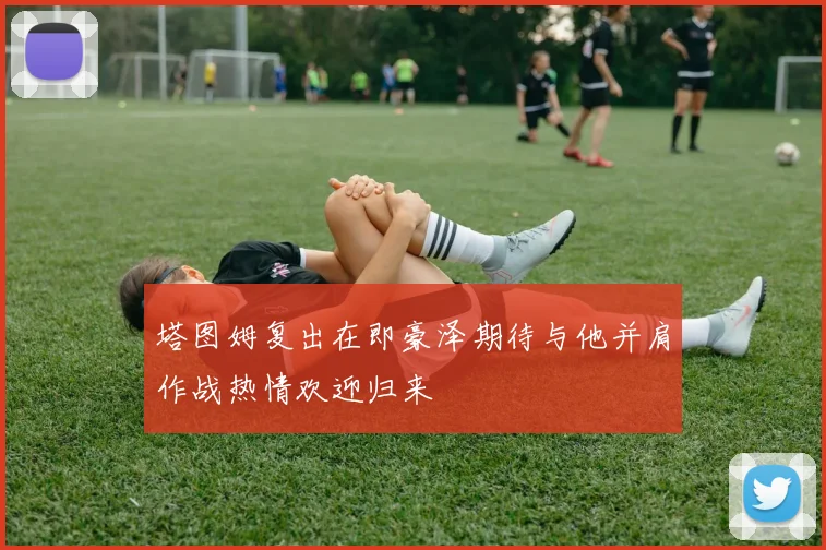 塔图姆复出在即豪泽期待与他并肩作战热情欢迎归来