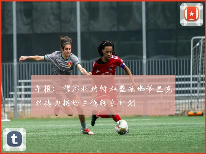 早报：穆帅科纳特加盟老佛爷里克尔梅力挺哈兰德转会计划