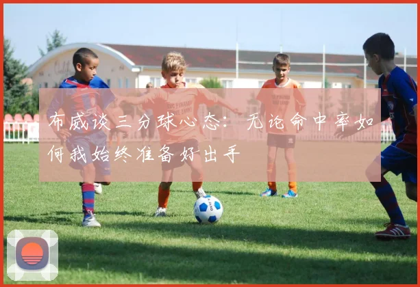 布威谈三分球心态：无论命中率如何我始终准备好出手