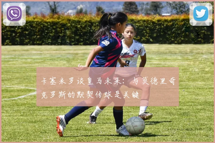 卡塞米罗谈皇马未来：与莫德里奇克罗斯的默契传球是关键