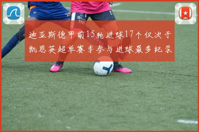 迪亚斯德甲前15轮进球17个仅次于凯恩英超单赛季参与进球最多纪录为18个