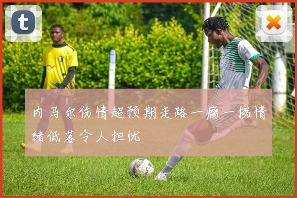 内马尔伤情超预期走路一瘸一拐情绪低落令人担忧