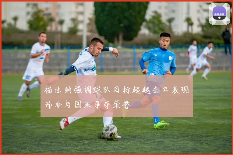 福法纳强调球队目标超越去年表现而非与国米争夺荣誉